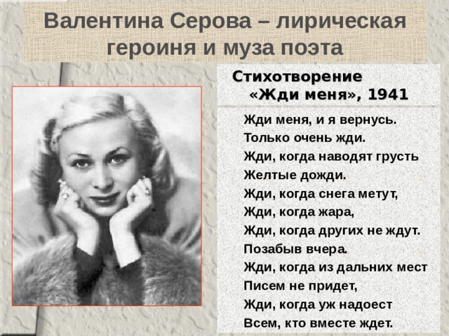 Валентина Серова – лирическая героиня и муза поэта Стихотворение  «Жди меня», 1941 Жди меня, и я вернусь. Только очень жди. Жди, когда наводят грусть Желтые дожди. Жди, когда снега метут, Жди, когда жара, Жди, когда других не ждут. Позабыв вчера. Жди, когда из дальних мест Писем не придет, Жди, когда уж надоест Всем, кто вместе ждет. Жди меня, и я вернусь. Только очень жди. Жди, когда наводят грусть Желтые дожди. Жди, когда снега метут, Жди, когда жара, Жди, когда других не ждут. Позабыв вчера. Жди, когда из дальних мест Писем не придет, Жди, когда уж надоест Всем, кто вместе ждет. 