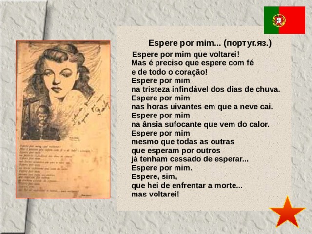 Espere por mim... (португ.яз.) Espere por mim que voltarei!  Mas é preciso que espere com fé  e de todo o coração!  Espere por mim  na tristeza infindável dos dias de chuva.  Espere por mim  nas horas uivantes em que a neve cai.  Espere por mim  na ânsia sufocante que vem do calor.  Espere por mim  mesmo que todas as outras  que esperam por outros  já tenham cessado de esperar...  Espere por mim.  Espere, sim,  que hei de enfrentar a morte...   mas voltarei! 
