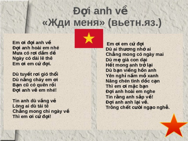 Đợi anh về   «Жди меня» (вьетн.яз.)    Em ơi đợi anh về   Đợi anh hoài em nhé   Mưa có rơi dầm dề   Ngày có dài lê thê   Em ơi em cứ đợi.      Dù tuyết rơi gió thổi   Dù nắng cháy em ơi   Bạn cũ có quên rồi   Đợi anh về em nhé!      Tin anh dù vắng vẻ   Lòng ai dù tái tê   Chẳng mong chi ngày về   Thì em ơi cứ đợi!    Em ơi em cứ đợi   Dù ai thương nhớ ai   Chẳng mong có ngày mai   Dù mẹ già con dại   Hết mong anh trở lại   Dù bạn viếng hồn anh   Yên nghỉ nấm mồ xanh   Nâng chén tình dốc cạn   Thì em ơi mặc bạn   Đợi anh hoài em nghe   Tin rằng anh sắp về!   Đợi anh anh lại về.   Trông chết cười ngạo nghễ.  