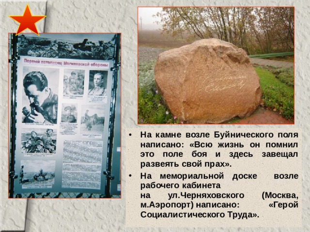 На камне возле Буйнического поля написано: «Всю жизнь он помнил это поле боя и здесь завещал развеять свой прах». На мемориальной доске  возле рабочего  кабинета  на ул.Черняховского  (Москва, м.Аэропорт)  написано:  «Герой Социалистического Труда». 