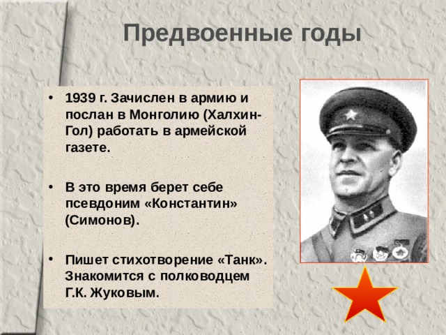 Предвоенные годы 1939 г. Зачислен в армию и послан в Монголию (Халхин-Гол) работать в армейской газете.  В это время берет себе псевдоним «Константин» (Симонов).  Пишет стихотворение «Танк». Знакомится с полководцем Г.К. Жуковым. 