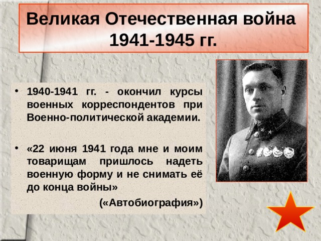 Великая Отечественная война  1941-1945 гг. 1940-1941 гг. - окончил курсы военных корреспондентов при Военно-политической академии.  «22 июня 1941 года мне и моим товарищам пришлось надеть военную форму и не снимать её до конца войны» («Автобиография») 