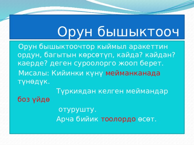  Орун бышыктооч Орун бышыктоочтор кыймыл аракеттин ордун, багытын көрсөтүп, кайда? кайдан? каерде? деген суроолорго жооп берет. Мисалы: Кийинки күнү мейманканада түнөдүк.  Түркиядан келген меймандар боз үйдө  отурушту.  Арча бийик тоолордо өсөт. 