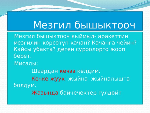  Мезгил бышыктооч Мезгил бышыктооч кыймыл- аракеттин мезгилин көрсөтүп качан? Качанга чейин? Кайсы убакта? деген суроолорго жооп берет. Мисалы:  Шаардан кечээ келдим.  Кечке жуук жыйна жыйналышта болдум.  Жазында байчечектер гүлдөйт 