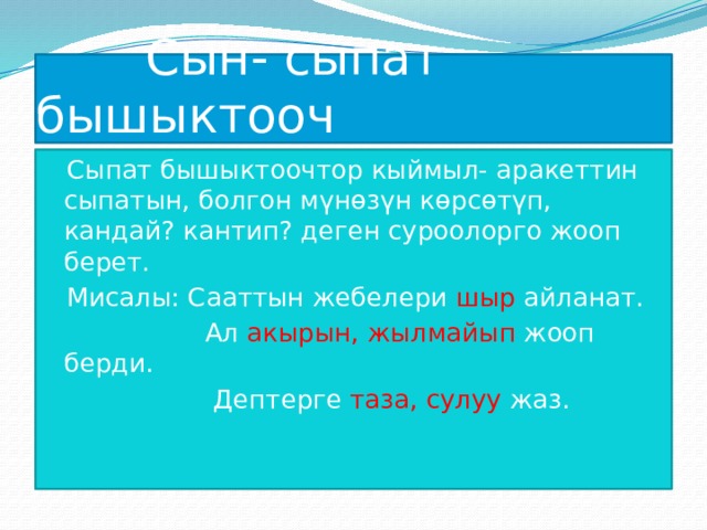  Сын- сыпат бышыктооч Сыпат бышыктоочтор кыймыл- аракеттин сыпатын, болгон мүнөзүн көрсөтүп, кандай? кантип? деген суроолорго жооп берет. Мисалы: Сааттын жебелери шыр айланат.  Ал акырын, жылмайып жооп берди.  Дептерге таза, сулуу жаз. 