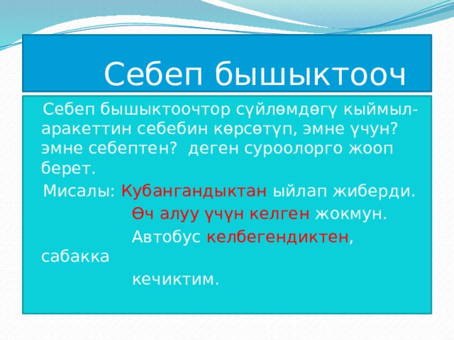  Себеп бышыктооч Себеп бышыктоочтор сүйлөмдөгү кыймыл-аракеттин себебин көрсөтүп, эмне үчун? эмне себептен? деген суроолорго жооп берет. Мисалы: Кубангандыктан ыйлап жиберди.  Өч алуу үчүн келген жокмун.  Автобус келбегендиктен , сабакка  кечиктим. 