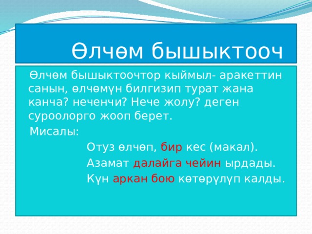  Өлчөм бышыктооч Өлчөм бышыктоочтор кыймыл- аракеттин санын, өлчөмүн билгизип турат жана канча? неченчи? Нече жолу? деген суроолорго жооп берет. Мисалы:  Отуз өлчөп, бир кес (макал).  Азамат далайга чейин ырдады.  Күн аркан бою көтөрүлүп калды. 