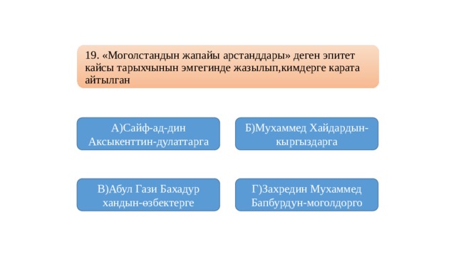 19. «Моголстандын жапайы арстанддары» деген эпитет кайсы тарыхчынын эмгегинде жазылып,кимдерге карата айтылган А)Сайф-ад-дин Аксыкенттин-дулаттарга Б)Мухаммед Хайдардын-кыргыздарга В)Абул Гази Бахадур хандын-өзбектерге Г)Захредин Мухаммед Бапбурдун-моголдорго 