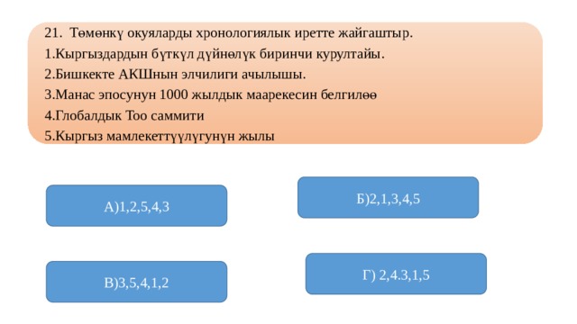 21. Төмөнкү окуяларды хронологиялык иретте жайгаштыр. 1.Кыргыздардын бүткүл дүйнөлүк биринчи курултайы. 2.Бишкекте АКШнын элчилиги ачылышы. 3.Манас эпосунун 1000 жылдык маарекесин белгилөө 4.Глобалдык Тоо саммити 5.Кыргыз мамлекеттүүлүгунүн жылы Б)2,1,3,4,5 А)1,2,5,4,3 Г) 2,4.3,1,5 В)3,5,4,1,2 