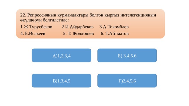 22. Репрессиянын курмандактары болгон кыргыз интелегенциянын өкүлдөрүн белгилегиле: 1.Ж.Турусбеков 2.И Айдарбеков 3.А.Токомбаев 4. Б.Исакеев 5. Т. Жолдошев 6. Т.Айтматов А)1,2,3,4 Б) 3.4,5.6 В)1,3,4,5 Г)2,4,5,6 