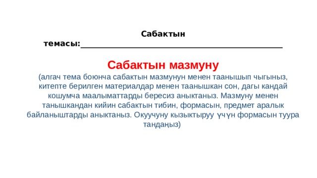  Сабактын темасы:___________________________________________________  Сабактын мазмуну (алгач тема боюнча сабактын мазмунун менен таанышып чыгыныз, китепте берилген материалдар менен таанышкан сон, дагы кандай кошумча маалыматтарды бересиз аныктаныз. Мазмуну менен танышкандан кийин сабактын тибин, формасын, предмет аралык байланыштарды аныктаныз. Окуучуну кызыктыруу үчүн формасын туура тандаңыз)     