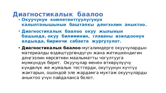 Диагностикалык баалоо Окуучунун компетенттуулугунун калыптанышынын баштапкы денгээлин аныктоо. Диагностикалык баалоо окуу жылынын башында, окуу билиминин, главаны изилдоонун алдында, биринчи сабакта жургузулот. Диагностикалык баалоо -мугалимдерге окуучулардын материалды өздөштүргөндүгүн жана жетишкендигин деңгээлин көрсөткөн маалыматты чогултууга мүмкүндүк берет. Окуучулар менен өткөрүлүүчү күндөлүк же жумалык тесттерди, окутуунун күчтүү жактарын, ошондой эле жардамга муктаж окуучуларды аныктоо үчүн пайдаланса болот.   