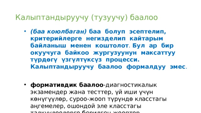Калыптандыруучу (тузуучу) баалоо (баа коюлбаган) баа болуп эсептелип, критерийлерге негизделип кайтарым байланыш менен коштолот . Бул ар бир окуучуга байкоо жургузуунун максаттуу түрдөгү үзгүлтүксүз процесси. Калыптандыруучу баалоо формалдуу эмес . формативдик баалоо -диагностикалык экзамендер жана тесттер, үй иши үчүн көнүгүүлөр, суроо-жооп түрүндө класстагы аңгемелер, ошондой эле класстагы талкуулоолорго берилген жооптор. 