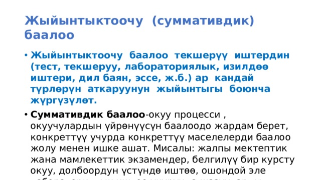 Жыйынтыктоочу (суммативдик) баалоо Жыйынтыктоочу баалоо текшерүү иштердин (тест, текшеруу, лабораториялык, изилдөө иштери, дил баян, эссе, ж.б.) ар кандай түрлөрүн аткаруунун жыйынтыгы боюнча жүргүзүлөт. Суммативдик баалоо -окуу процесси , окуучулардын үйрөнүүсүн баалоодо жардам берет, конкреттүү учурда конкреттүү маселелерди баалоо жолу менен ишке ашат. Мисалы: жалпы мектептик жана мамлекеттик экзамендер, белгилүү бир курсту окуу, долбоордун үстүндө иштөө, ошондой эле лабораториялык иштөө учурунда жазууларды жүргүзүү аркылуу ишке ашат.  