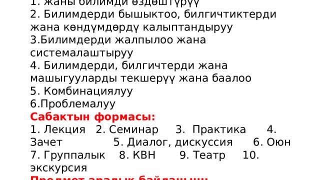 Сабактын тиби:   1. жаны билимди өздөштүрүү  2. Билимдерди бышыктоо, билгичтиктерди жана көндүмдөрдү калыптандыруу  3.Билимдерди жалпылоо жана системалаштыруу  4. Билимдерди, билгичтерди жана машыгууларды текшерүү жана баалоо  5. Комбинациялуу  6.Проблемалуу  Сабактын формасы:  1. Лекция 2. Семинар 3. Практика 4. Зачет 5. Диалог, дискуссия 6. Оюн 7. Группалык 8. КВН 9. Театр 10. экскурсия  Предмет аралык байланыш:   