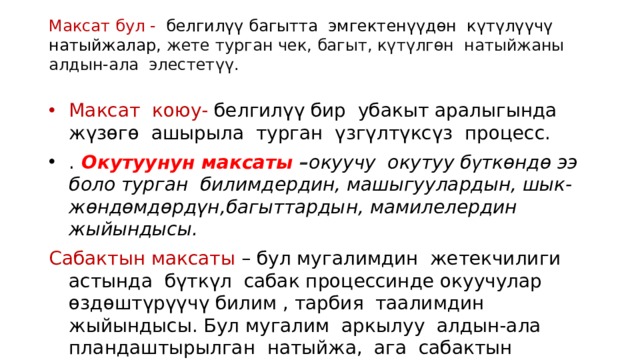 Максат бул - белгилүү багытта эмгектенүүдөн күтүлүүчү натыйжалар,  жете турган чек, багыт, күтүлгөн натыйжаны алдын-ала элестетүү.   Максат коюу- белгилүү бир убакыт аралыгында жүзөгө ашырыла турган үзгүлтүксүз процесс. . Окутуунун максаты – окуучу окутуу б γ ткөндө ээ боло турган билимдердин, машыгуулардын, шык-жөндөмдөрдүн,багыттардын, мамилелердин жыйындысы.  Сабактын максаты – бул мугалимдин жетекчилиги астында бүткүл сабак процессинде окуучулар өздөштүрүүчү билим , тарбия таалимдин жыйындысы. Бул мугалим аркылуу алдын-ала пландаштырылган натыйжа, ага сабактын соңунда мугалим дагы, окуучу дагы жетиши керек. 
