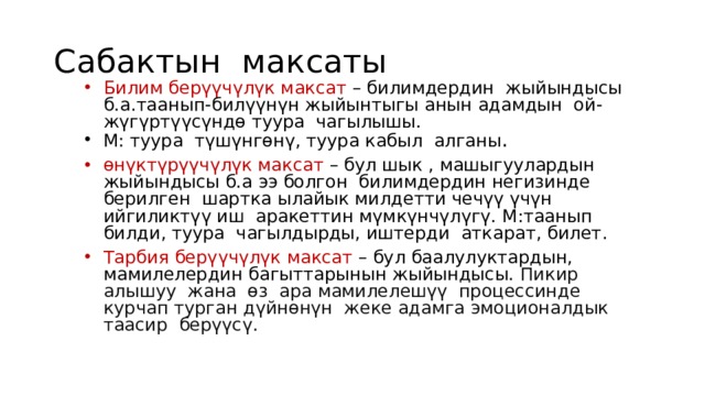 Сабактын максаты Билим берүүчүлүк максат – билимдердин жыйындысы б.а.таанып-билүүнүн жыйынтыгы анын адамдын ой-жүгүртүүсүндө туура чагылышы. М: туура түшүнгөнү, туура кабыл алганы . өнүктүрүүчүлүк максат – бул шык , машыгуулардын жыйындысы б.а ээ болгон билимдердин негизинде берилген шартка ылайык милдетти чечүү үчүн ийгиликтүү иш аракеттин мүмкүнчүлүгү. М:таанып билди, туура чагылдырды, иштерди аткарат, билет. Тарбия берүүчүлүк максат – бул баалулуктардын, мамилелердин багыттарынын жыйындысы. Пикир алышуу жана өз ара мамилелешүү процессинде курчап турган дүйнөнүн жеке адамга эмоционалдык таасир берүүсү. 