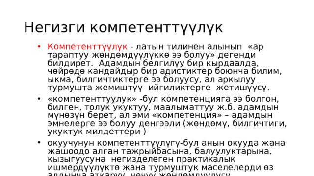 Негизги компетенттүүлүк Компетенттүүлүк - латын тилинен алынып «ар тараптуу жөндөмдүүлүккө ээ болуу» дегенди билдирет. Адамдын белгилүу бир кырдаалда, чөйрөдө кандайдыр бир адистиктер боюнча билим, ыкма, билгичтиктерге ээ болуусу, ал аркылуу турмушта жемиштүү ийгиликтерге жетишүүсү. «компетенттуулук» -бул компетенцияга ээ болгон, билген, толук укуктуу, маалыматтуу ж.б. адамдын мүнөзүн берет, ал эми «компетенция» – адамдын эмнелерге ээ болуу денгээли (жөндөмү, билгичтиги, укуктук милдеттери ) окуучунун компетенттүүлүгү-бул анын окууда жана жашоодо алган тажрыйбасына, балуулуктарына, кызыгуусуна негизделеген практикалык ишмердүүлүктө жана турмуштук маселелерди өз алдынча аткаруу, чечүү жөндөмдүүлүгү. 