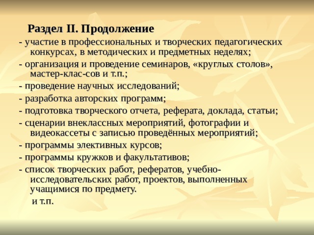  Раздел II . Продолжение - участие в профессиональных и творческих педагогических конкурсах, в методических и предметных неделях; - организация и проведение семинаров, «круглых столов», мастер-клас-сов и т.п.; - проведение научных исследований; - разработка авторских программ; - подготовка творческого отчета, реферата, доклада, статьи; - сценарии внеклассных мероприятий, фотографии и видеокассеты с записью проведённых мероприятий; - программы элективных курсов; - программы кружков и факультативов; - список творческих работ, рефератов, учебно-исследовательских работ, проектов, выполненных учащимися по предмету.  и т.п. 