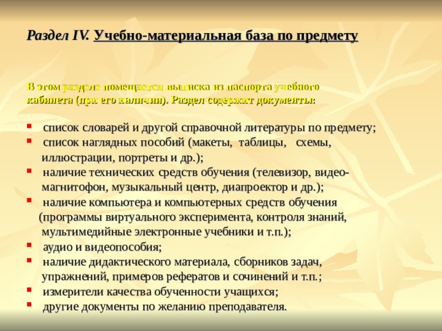 Раздел IV. Учебно-материальная база по предмету   В этом разделе помещается выписка из паспорта учебного кабинета (при его наличии). Раздел содержит документы:  список словарей и другой справочной литературы по предмету; список наглядных пособий (макеты, таблицы, схемы,  иллюстрации, портреты и др.); наличие технических средств обучения (телевизор, видео-  магнитофон, музыкальный центр, диапроектор и др.); наличие компьютера и компьютерных средств обучения  (программы виртуального эксперимента, контроля знаний,  мультимедийные электронные учебники и т.п.); аудио и видеопособия; наличие дидактического материала, сборников задач,  упражнений, примеров рефератов и сочинений и т.п.; измерители качества обученности учащихся; другие документы по желанию преподавателя. 