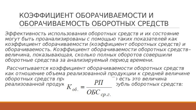 КОЭФФИЦИЕНТ ОБОРАЧИВАЕМОСТИ И ОБОРАЧИВАЕМОСТЬ ОБОРОТНЫХ СРЕДСТВ Эффективность использования оборотных средств и их состояние могут быть проанализированы с помощью таких показателей как коэффициент оборачиваемости (коэффициент оборотных средств) и оборачиваемость. Коэффициент оборачиваемости оборотных средств– величина, показывающая, сколько полных оборотов совершили оборотные средства за анализируемый период времени.  Рассчитывается коэффициент оборачиваемости оборотных средств как отношение объема реализованной продукции к средней величине оборотных средств предприятия за год. То есть это величина реализованной продукции в расчете на 1 рубль оборотных средств: 