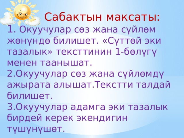  Сабактын максаты: 1 . Окуучулар сөз жана сүйлөм жөнүндө билишет. «Сүттөй эки тазалык» тексттинин 1-бөлүгү менен таанышат. 2.Окуучулар сөз жана сүйлөмдү ажырата алышат.Текстти талдай билишет. 3.Окуучулар адамга эки тазалык бирдей керек экендигин түшүнүшөт. 