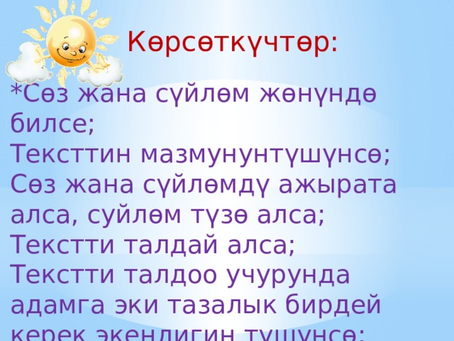 Көрсөткүчтөр: *Сөз жана сүйлөм жөнүндө билсе; Тексттин мазмунунтүшүнсө; Сөз жана сүйлөмдү ажырата алса, суйлөм түзө алса; Текстти талдай алса; Текстти талдоо учурунда адамга эки тазалык бирдей керек экендигин түшүнсө;  