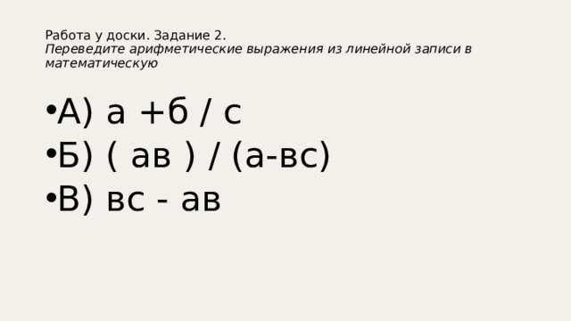 Работа у доски. Задание 2.  Переведите арифметические выражения из линейной записи в математическую А) а +б / с Б) ( ав ) / (а-вс) В) вс - ав 