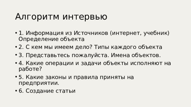 Алгоритм интервью 1. Информация из Источников (интернет, учебник) Определение объекта 2. С кем мы имеем дело? Типы каждого объекта 3. Представьтесь пожалуйста. Имена объектов. 4. Какие операции и задачи объекты исполняют на работе? 5. Какие законы и правила приняты на предприятии. 6. Создание статьи 