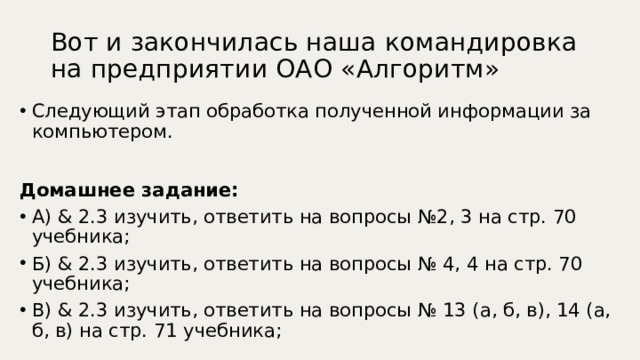 Вот и закончилась наша командировка на предприятии ОАО «Алгоритм» Следующий этап обработка полученной информации за компьютером.  Домашнее задание: А) & 2.3 изучить, ответить на вопросы №2, 3 на стр. 70 учебника; Б) & 2.3 изучить, ответить на вопросы № 4, 4 на стр. 70 учебника; В) & 2.3 изучить, ответить на вопросы № 13 (а, б, в), 14 (а, б, в) на стр. 71 учебника; 