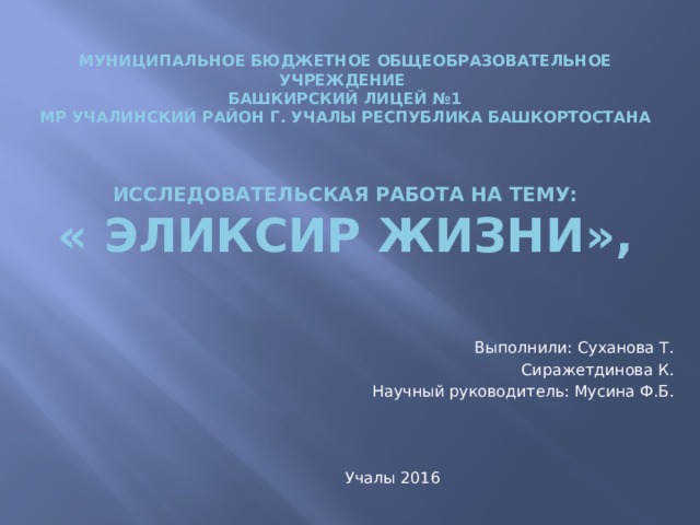 Муниципальное бюджетное общеобразовательное учреждение  башкирский лицей №1   МР Учалинский район г. Учалы Республика Башкортостана     Исследовательская работа на тему:  « Эликсир жизни»,    Выполнили: Суханова Т.                                                                               Сиражетдинова К. Научный руководитель: Мусина Ф.Б.       Учалы 2016 