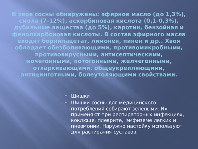 В хвое сосны обнаружены: эфирное масло (до 1,3%), смола (7-12%), аскорбиновая кислота (0,1-0,3%), дубильные вещества (до 5%), каротин, бензойная и фенолкарбоновая кислоты. В состав эфирного масла входят борнилацетат, лимонен, пинен и др.. Хвоя обладает обезболивающими, противомикробными, противовирусными, антисептическими, мочегонными, потогонными, желчегонными, отхаркивающими, общеукрепляющими, антицинготными, болеутоляющими свойствами.   Шишки Шишки сосны для медицинского потребления собирают зелеными. Их применяют при респираторных инфекциях, коклюше, плеврите, эмфиземе легких и пневмонии. Наружно настойку используют для растирания суставов. 