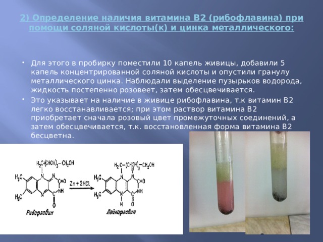 2) Определение наличия витамина В2 (рибофлавина) при помощи соляной кислоты(к) и цинка металлического:   Для этого в пробирку поместили 10 капель живицы, добавили 5 капель концентрированной соляной кислоты и опустили гранулу металлического цинка. Наблюдали выделение пузырьков водорода, жидкость постепенно розовеет, затем обесцвечивается. Это указывает на наличие в живице рибофлавина, т.к витамин В2 легко восстанавливается; при этом раствор витамина В2 приобретает сначала розовый цвет промежуточных соединений, а затем обесцвечивается, т.к. восстановленная форма витамина В2 бесцветна. 