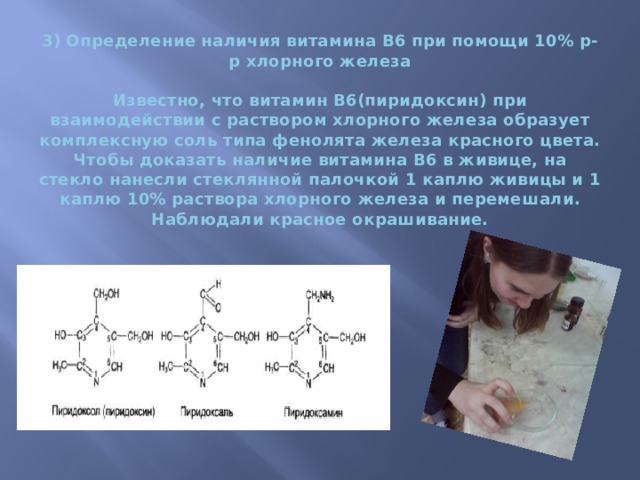 3) Определение наличия витамина В6 при помощи 10% р-р хлорного железа    ​Известно, что витамин В6(пиридоксин) при взаимодействии с раствором хлорного железа образует комплексную соль типа фенолята железа красного цвета.  Чтобы доказать наличие витамина В6 в живице, на стекло нанесли стеклянной палочкой 1 каплю живицы и 1 каплю 10% раствора хлорного железа и перемешали. Наблюдали красное окрашивание.   
