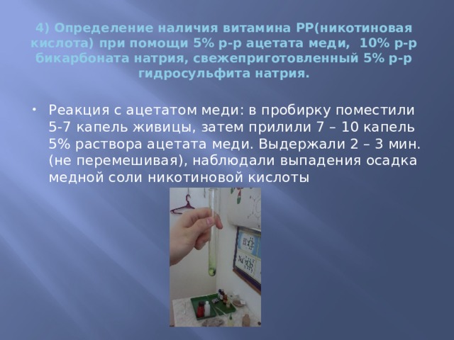 4) Определение наличия витамина PP(никотиновая кислота) при помощи 5% р-р ацетата меди, 10% р-р бикарбоната натрия, свежеприготовленный 5% р-р гидросульфита натрия.     Реакция с ацетатом меди: в пробирку поместили 5-7 капель живицы, затем прилили 7 – 10 капель 5% раствора ацетата меди. Выдержали 2 – 3 мин. (не перемешивая), наблюдали выпадения осадка медной соли никотиновой кислоты   