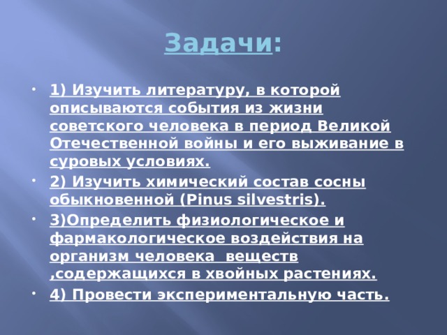 Задачи : 1) Изучить литературу, в которой описываются события из жизни советского человека в период Великой Отечественной войны и его выживание в суровых условиях. 2) Изучить химический состав сосны обыкновенной (Pinus silvestris). 3)Определить физиологическое и фармакологическое воздействия на организм человека  веществ ,содержащихся в хвойных растениях. 4) Провести экспериментальную часть. 