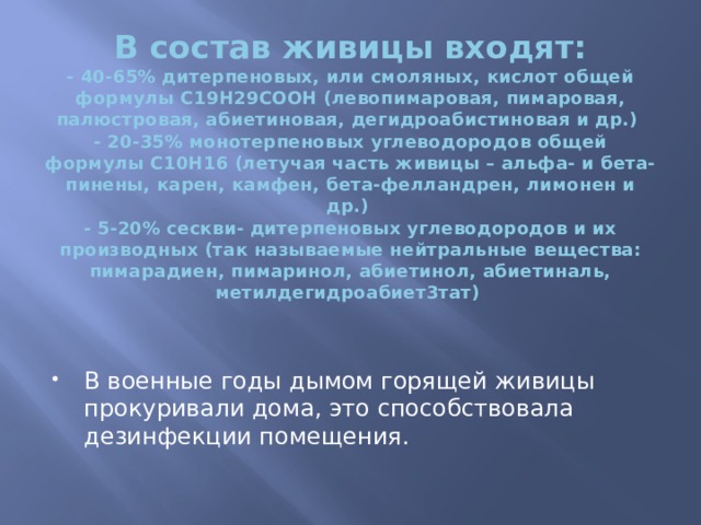 В состав живицы входят:  - 40-65% дитерпеновых, или смоляных, кислот общей формулы С19Н29СООН (левопимаровая, пимаровая, палюстровая, абиетиновая, дегидроабистиновая и др.)  - 20-35% монотерпеновых углеводородов общей формулы С10Н16 (летучая часть живицы – альфа- и бета-пинены, карен, камфен, бета-фелландрен, лимонен и др.)  - 5-20% сескви- дитерпеновых углеводородов и их производных (так называемые нейтральные вещества: пимарадиен, пимаринол, абиетинол, абиетиналь, метилдегидроабиет3тат)   В военные годы дымом горящей живицы прокуривали дома, это способствовала дезинфекции помещения. 