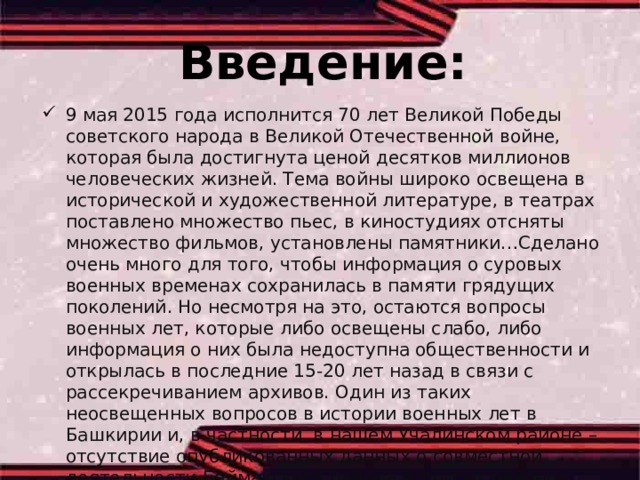 Введение: 9 мая 2015 года исполнится 70 лет Великой Победы советского народа в Великой Отечественной войне, которая была достигнута ценой десятков миллионов человеческих жизней. Тема войны широко освещена в исторической и художественной литературе, в театрах поставлено множество пьес, в киностудиях отсняты множество фильмов, установлены памятники…Сделано очень много для того, чтобы информация о суровых военных временах сохранилась в памяти грядущих поколений. Но несмотря на это, остаются вопросы военных лет, которые либо освещены слабо, либо информация о них была недоступна общественности и открылась в последние 15-20 лет назад в связи с рассекречиванием архивов. Один из таких неосвещенных вопросов в истории военных лет в Башкирии и, в частности, в нашем Учалинском районе – отсутствие опубликованных данных о совместной деятельности Баймакского района и других районов. 