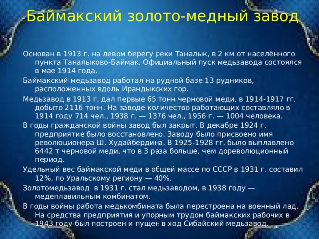  Баймакский золото-медный завод   Основан в 1913 г. на левом берегу реки Таналык, в 2 км от населённого пункта Таналыково-Баймак. Официальный пуск медьзавода состоялся в мае 1914 года. Баймакский медьзавод работал на рудной базе 13 рудников, расположенных вдоль Ирандыкских гор. Медьзавод в 1913 г. дал первые 65 тонн черновой меди, в 1914-1917 гг. добыто 2116 тонн. На заводе количество работающих составляло в 1914 году 714 чел., 1938 г. — 1376 чел., 1956 г. — 1004 человека. В годы гражданской войны завод был закрыт. В декабре 1924 г. предприятие было восстановлено. Заводу было присвоено имя революционера Ш. Худайбердина. В 1925-1928 гг. было выплавлено 6442 т черновой меди, что в 3 раза больше, чем дореволюционный период. Удельный вес баймакской меди в общей массе по СССР в 1931 г. составил 12%, по Уральскому региону — 40%. Золотомедьзавод  в 1931 г. стал медьзаводом, в 1938 году — медеплавильным комбинатом. В годы войны работа медькомбината была перестроена на военный лад. На средства предприятия и упорным трудом баймакских рабочих в 1943 году был построен и пущен в ход Сибайский медьзавод. 