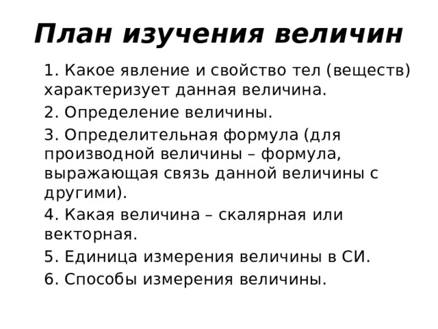 План изучения величин 1. Какое явление и свойство тел (веществ) характеризует данная величина. 2. Определение величины. 3. Определительная формула (для производной величины – формула, выражающая связь данной величины с другими). 4. Какая величина – скалярная или векторная. 5. Единица измерения величины в СИ. 6. Способы измерения величины.