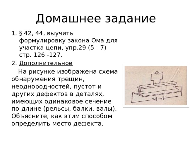 Домашнее задание § 42, 44, выучить формулировку закона Ома для участка цепи, упр.29 (5 - 7) стр. 126 -127. Дополнительное  На рисунке изображена схема об­наружения трещин, неоднородностей, пустот и других дефектов в деталях, имеющих одинаковое сечение по длине (рельсы, балки, валы). Объясните, как этим способом определить место дефекта.