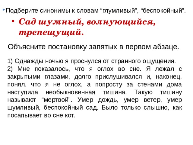 Подберите синонимы к словам “глумливый”, “беспокойный”. Сад шумный, волнующийся, трепещущий.  Объясните постановку запятых в первом абзаце. 1) Однажды ночью я проснулся от странного ощущения. 2) Мне показалось, что я оглох во сне. Я лежал с закрытыми глазами, долго прислушивался и, наконец, понял, что я не оглох, а попросту за стенами дома наступила необыкновенная тишина. Такую тишину называют “мертвой”. Умер дождь, умер ветер, умер шумливый, беспокойный сад. Было только слышно, как посапывает во сне кот. 