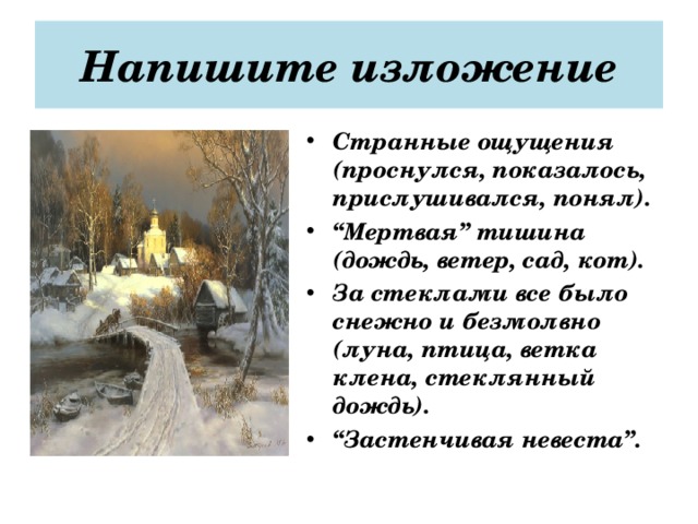 Напишите изложение Странные ощущения (проснулся, показалось, прислушивался, понял). “ Мертвая” тишина (дождь, ветер, сад, кот). За стеклами все было снежно и безмолвно (луна, птица, ветка клена, стеклянный дождь). “ Застенчивая невеста”.  