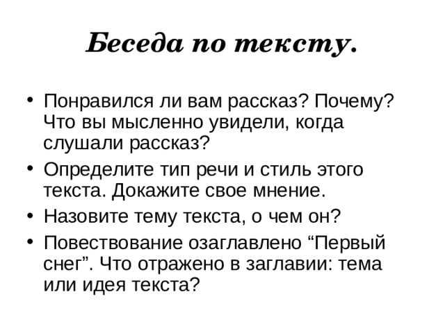 Беседа по тексту. Понравился ли вам рассказ? Почему? Что вы мысленно увидели, когда слушали рассказ? Определите тип речи и стиль этого текста. Докажите свое мнение. Назовите тему текста, о чем он?  Повествование озаглавлено “Первый снег”. Что отражено в заглавии: тема или идея текста? 