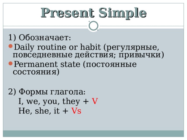 Present Simple 1) Обозначает: Daily routine or habit ( регулярные, повседневные действия; привычки) Permanent state (постоянные состояния)  2) Формы глагола:  I, we, you, they + V  He, she, it + Vs 