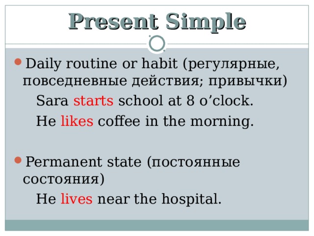 Present Simple Daily routine or habit ( регулярные, повседневные действия; привычки)  Sara starts school at 8 o’clock.  He likes coffee in the morning. Permanent state (постоянные состояния)  He lives near the hospital. 
