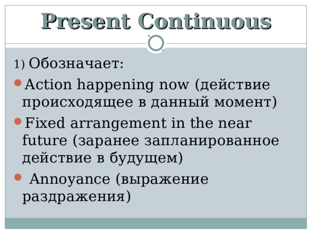 Present Continuous 1) Обозначает: Action happening now (действие происходящее в данный момент) Fixed arrangement in the near future (заранее запланированное действие в будущем)  Annoyance (выражение раздражения)  