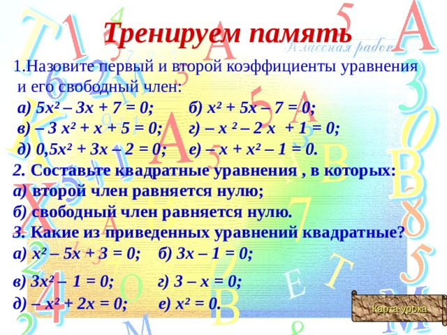 Тренируем память 1.Назовите первый и второй коэффициенты уравнения  и его свободный член:   а) 5х² – 3х + 7 = 0; б) х² + 5х – 7 = 0;  в) – 3 х² + х + 5 = 0; г) – х ² –  2 х + 1 = 0;  д) 0,5х² + 3х – 2 = 0; е) – х + х² – 1 = 0. 2. Составьте квадратные уравнения , в которых:  а) второй член равняется нулю; б) свободный член равняется нулю.  3. Какие из приведенных уравнений квадратные? а) х² – 5х + 3 = 0; б) 3х – 1 = 0; в) 3х² –  1 = 0; г) 3 – х = 0; д) – х² + 2х = 0; е) х² = 0. Карта урока 
