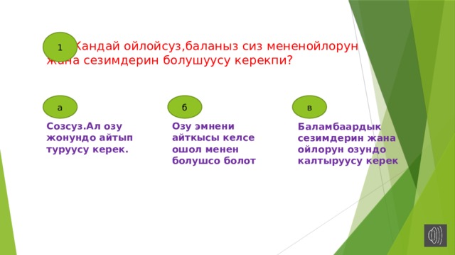 1  Кандай ойлойсуз,баланыз сиз мененойлорун жана сезимдерин болушуусу керекпи?   а б в Созсуз.Ал озу жонундо айтып туруусу керек. Озу эмнени айткысы келсе ошол менен болушсо болот Баламбаардык сезимдерин жана ойлорун озундо калтыруусу керек 