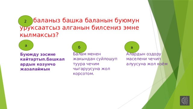 2  баланыз башка баланын буюмун уруксаатсыз алганын билсениз эмне кылмаксыз? а б в Балам менен жакындан суйлошуп туура чечим чыгаруусуна жол корсотом. Алардын оздору маселени чечип алуусуна жол коём Буюмду ээсине кайтартып.башкалардын козунчо жазалаймын 